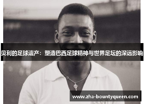 贝利的足球遗产：塑造巴西足球精神与世界足坛的深远影响