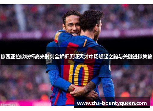 穆西亚拉欧联杯高光时刻全解析见证天才中场崛起之路与关键进球集锦 穆西亚拉欧联杯高光时刻全解析见证天才中场崛起之路与关键进球集锦